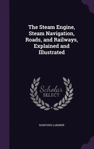 The Steam Engine, Steam Navigation, Roads, and Railways, Explained and