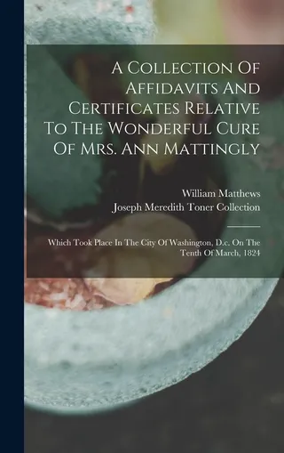 A Collection Of Affidavits And Certificates Relative To The Wonderful Cure Of Mrs. Ann Mattingly