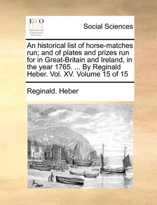 An historical list of horse-matches run; and of plates and prizes run for in -Britain and Ireland, in the year 1765. ... By Reginald Heber. Vol. XV. Volume 15 of 15