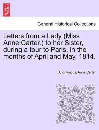 Letters from a Lady (Miss Anne Carter.) to Her Sister, During a Tour to Paris, in the Months of April and May, 1814
