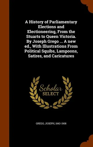 A History of Parliamentary Elections and Electioneering, From the Stuarts to Queen Victoria. By Joseph Grego ... A ., With Illustrations From Political Squibs, Lampoons, Satires, and Caricatures