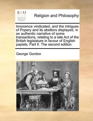 Innocence Vindicated, and the Intrigues of Popery and Its Abettors Displayed, in an Authentic Narrative of Some Transactions, Relating to a Late Act of the British Legislature in Favour of English Papists