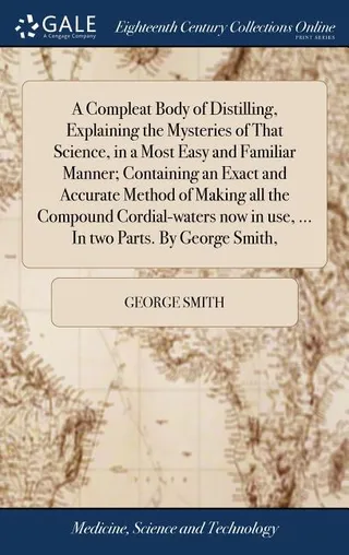 A Compleat Body of Distilling, Explaining the Mysteries of That Science, in a Most Easy and Familiar Manner; Containing an Exact and Accurate Method of Making all the Compound Cordial-waters in use, ... In two Parts. By George Smith,