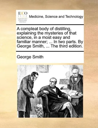 A Compleat Body of Distilling, Explaining the Mysteries of That Science, in a Most Easy and Familiar Manner; ... in Two Parts. by George Smith, ... the .