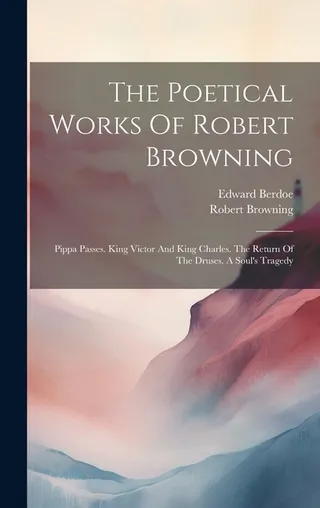 The Poetical Works of Robert Browning: Pippa Passes, King Victor and King Charles, The Return of the Druses, A Soul's Tragedy