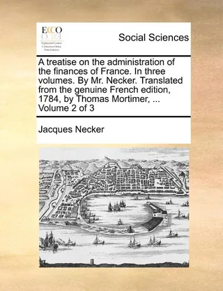 A treatise on the administration of the finances of France. In three volumes. By Mr. Necker. Translated from the genuine edition 1784, by Thomas Mortimer, ... Volume 2 of 3