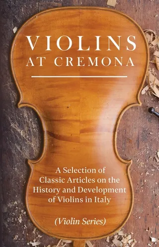 Violins at Cremona A Selection of Classic Articles on the History and Development of Violins in Italy Violin Series