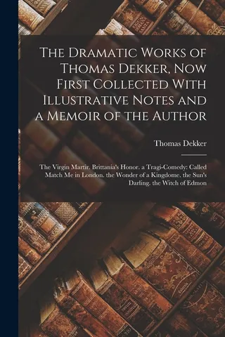 The Dramatic Works of Thomas Dekker, First Collected With Illustrative Notes and a Memoir of the Author