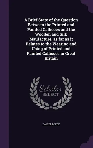 A Brief State of the Question Between the Printed and Painted Callicoes and the Woollen and Silk Manufacture, as far as it Relates to the Wearing and Using of Printed and Painted Callicoes in Great Britain