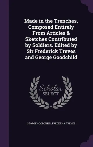 Made in the Trenches, Composed Entirely From Articles & Sketches Contributed by Soldiers. Edited by Sir Frederick Treves and George Goodchild