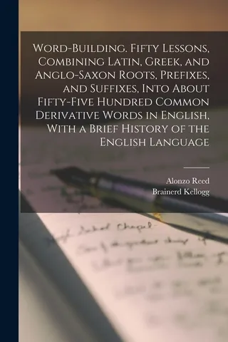 Word-building. Fifty Lessons, Combining Latin, Greek, and Anglo-Saxon Roots, Prefixes, and Suffixes, Into About Fifty-five Hundred Common Derivative Words in English, With a Brief History of the English Language