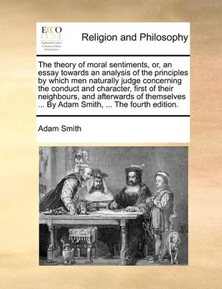 The Theory of Moral Sentiments, Or, an Essay Towards an Analysis of the Principles by Which Men Naturally Judge Concerning the Conduct and Character, First of Their Neighbours, and Afterwards of Themselves ... by Adam Smith, ... the Fourth Edition