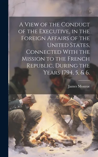 A View of the Conduct of the Executive, in the Foreign Affairs of the United States, Connected With the Mission to the French Republic, During the Years 1794, 5, & 6.