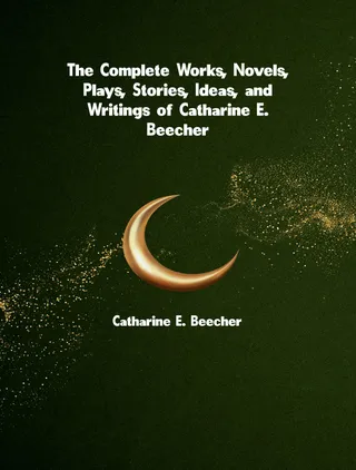 The Complete Works, Novels, Plays, Stories, Ideas, and Writings of Catharine E. Beecher