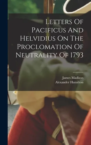 Letters Of Pacificus And Helvidius On The Proclomation Of Neutrality Of 1793