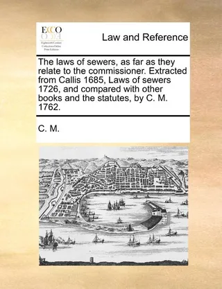 The Laws of Sewers, as Far as They Relate to the Commissioner. Extracted from Callis 1685, Laws of Sewers 1726, and Compared with Other Books and the Statutes, by C. M. 1762.