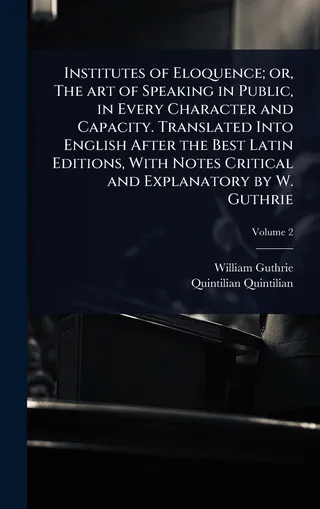 Institutes of Eloquence; or, The art of Speaking in Public, in Every Character and Capacity. Translated Into English After the Best Latin Editions, With Notes Critical and Explanatory