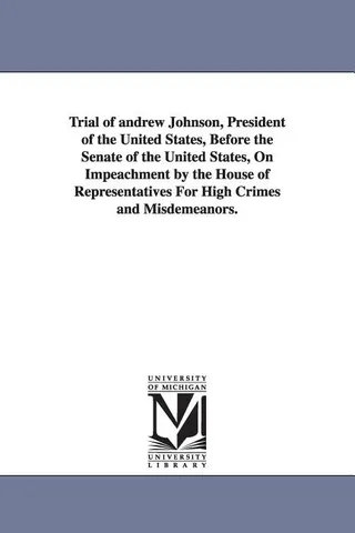 Trial of Andrew Johnson, President of the United States, Before the Senate of the United States, on Impeachment by the House of Representatives for High Crimes and Misdemeanors