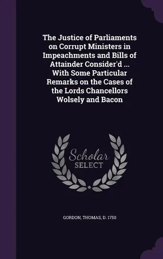 The Justice of Parliaments on Corrupt Ministers in Impeachments and Bills of Attainder Consider'd ... With Some Particular Remarks on the Cases of the Lords Chancellors Wolsely and Bacon