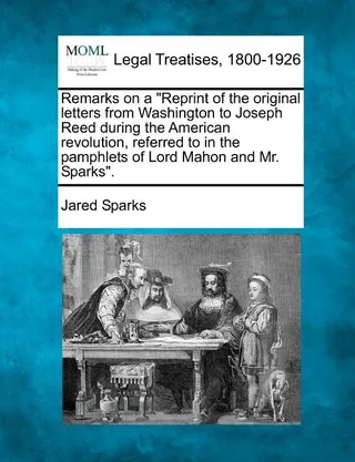 Remarks on a Reprint of the Original Letters from Washington to Joseph Reed During the American Revolution, Referred to in the Pamphlets of Lord Mahon and Mr. Sparks