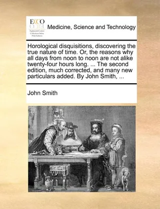 Horological Disquisitions, Discovering the True Nature of Time. Or, the Reasons Why All Days from Noon to Noon Are Not Alike Twenty-Four Hours Long. ... the , Much Corrected, and Many Particulars Added.