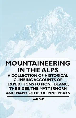 Mountaineering in the Alps A Collection of Historical Climbing Accounts of Expeditions to Mont Blanc, the Eiger, the Matterhorn and Many Other Alpin