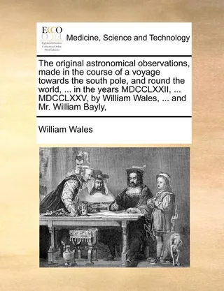 The Original Astronomical Observations, Made in the Course of a Voyage Towards the South Pole, and Round the World, ... in the Years MDCCLXXII, ... MDCCLXXV, by William Wales, ... and Mr. William Bayly,