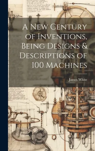 A New Century of Inventions: Being Designs & Descriptions of 100 Machines