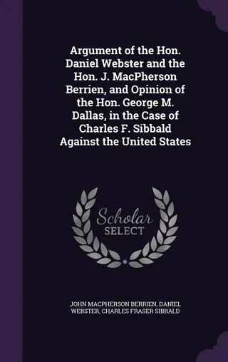 Argument of the Hon. Daniel Webster and the Hon. J. MacPherson Berrien, and Opinion of the Hon. George M. Dallas, in the Case of Charles F. Sibbald Against the United States