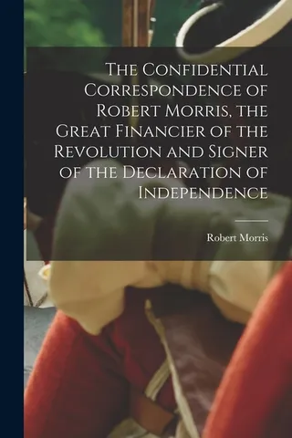 The Confidential Correspondence of Robert Morris, the Great of the Revolution and Signer of the Declaration of Independence