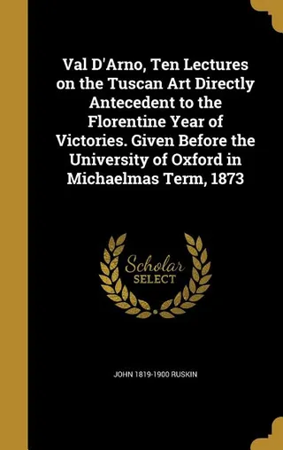 Val D'Arno, Ten Lectures on the Tuscan Art Directly Antecedent to the Florentine Year of Victories. Given Before the University of Oxford in Michaelmas Term, 1873