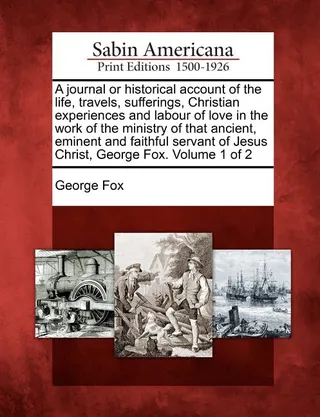 A Journal or Historical Account of the Life, Travels, Sufferings, Christian Experiences and Labour of Love in the Work of the Ministry of That Ancient, Eminent and Faithful Servant of Jesus Christ, George Fox