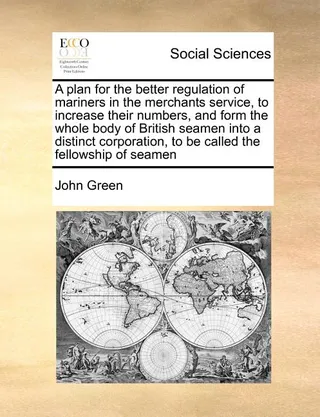 A Plan for the Better Regulation of Mariners in the Merchants Service, to Increase Their Numbers, and Form the Whole Body of British Seamen Into a Distinct Corporation, to Be Called the Fellowship of Seamen