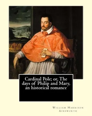 Cardinal Pole The days of Philip and Mary an historical romance.