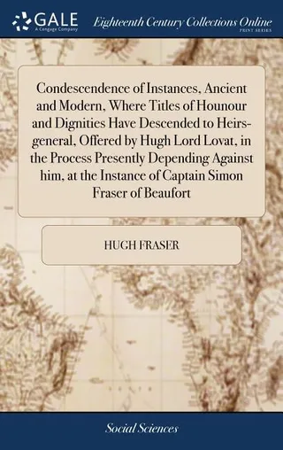 Condescendence of Instances, Ancient and Modern, Where Titles of Honour and Dignities Have Descended to Heirs-general, Offered by Hugh Lord Lovat, in the Process Presently Depending Against Him, at the Instance of Captain Simon Fraser of Beaufort