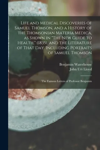 Life and Medical Discoveries of Samuel Thomson, and a History of the Thomsonian Materia Medica, as Shown in "The Guide to Health," 1835 , and the Literature of That day. Including Portraits of Samuel Thomson; the Famous Letters of Professor Benjamin