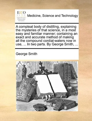 A Compleat Body of Distilling, Explaining the Mysteries of That Science, in a Most Easy and Familiar Manner; Containing an Exact and Accurate Method of Making All the Compound Cordial-Waters Now in Use, ...