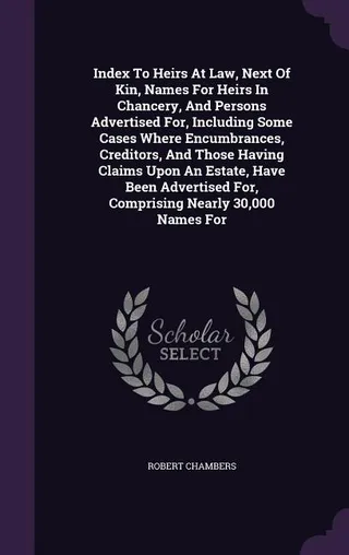 Index To Heirs At Law, Next Of Kin, Names For Heirs In Chancery, And Persons Advertised For, Including Some Cases Where Encumbrances, Creditors, And Those Having Claims Upon An Estate, Have Been Advertised For, Comprising Nearly 30,000 Names For
