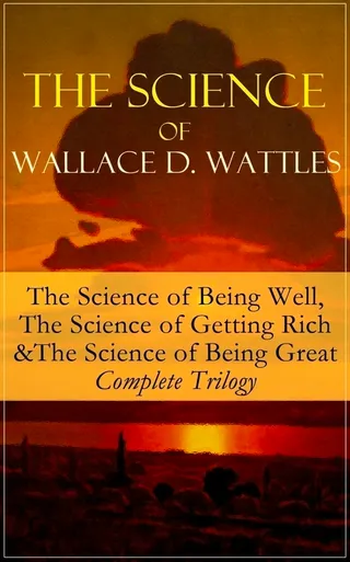 The Science of Wallace D. Wattles: The Science of Being Well, the Science of Getting Rich & the Science of Being Great - Complete Trilogy
