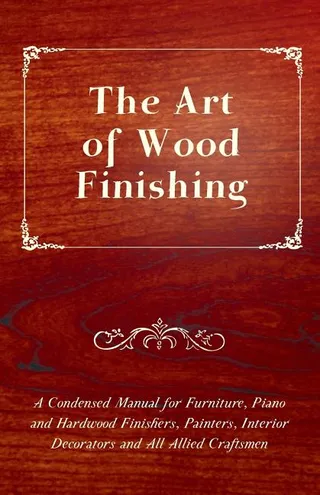 The Art of Wood Finishing A Condensed Manual for Furniture, Piano and Hardwood Finishers, Painters, Interior Decorators and All Allied Craftsmen