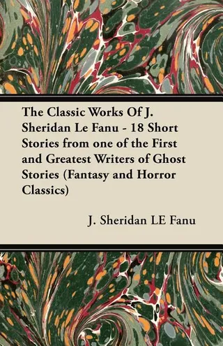 The Classic Works of J. Sheridan Le Fanu 18 Short Stories from One of the First and Greatest Writers of Ghost Stories