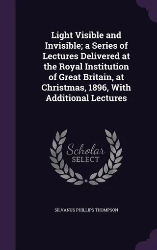 Light Visible and Invisible a Series of Lectures Delivered at the Royal Institution of Great Britain, at Christmas, 1896, With Additional Lectures