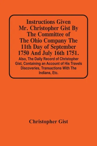 Instructions Given Mr. Christopher Gist By The Committee Of The Ohio Company The 11Th Day Of September 1750 And July 16Th 1751. Also, The Daily Record Of Christopher Gist, Containing An Account Of His Travels Discoveries, Transactions With The Indians, Etc
