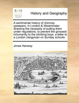 A Sentimental History of Chimney Sweepers, in London & Westminster. Shewing the Necessity of Putting Them Under Regulations, to Prevent the Grossest Inhumanity to the Climbing Boys. a Letter to a London Clergyman on Sunday Schools.
