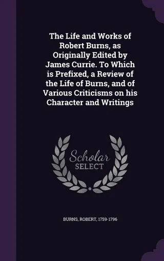 The Life and Works of Robert Burns, as Originally Edited by James Currie. To Which is Prefixed, a Review of the Life of Burns, and of Various Criticisms on his Character and Writings