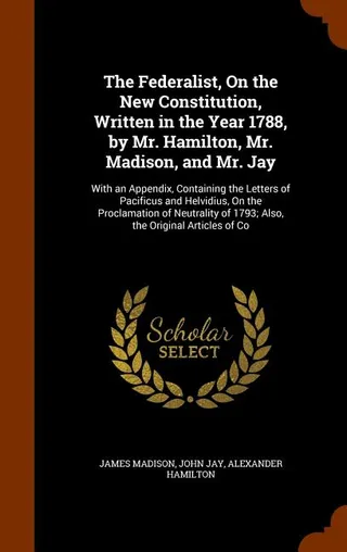 The Federalist, On the New Constitution, Written in the Year 1788, by Mr. Hamilton, Mr. Madison, and Mr. Jay