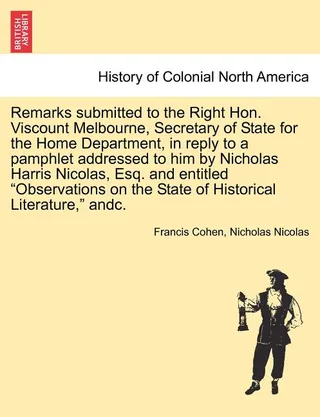 Remarks Submitted to the Right Hon. Viscount Melbourne, Secretary of State for the Home Department, in Reply to a Pamphlet Addressed to Him by Nicholas Harris Nicolas, Esq. and Entitled "Observations on the State of Historical Literature," Andc.