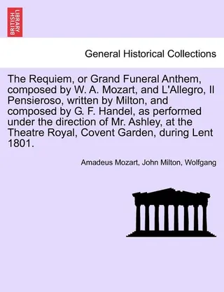The Requiem, or Grand Funeral Anthem, Composed by W. A. Mozart, and L'Allegro, Il Pensieroso, Written by Milton, and Composed by G. F. Handel, as Performed Under the Direction of Mr. Ashley, at the Theatre Royal, Covent Garden, During Lent 1801.