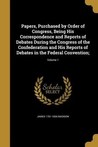 Papers, Purchased by Order of Congress, Being His Correspondence and Reports of Debates During the Congress of the Confederation and His Reports of Debates in the Federal Convention