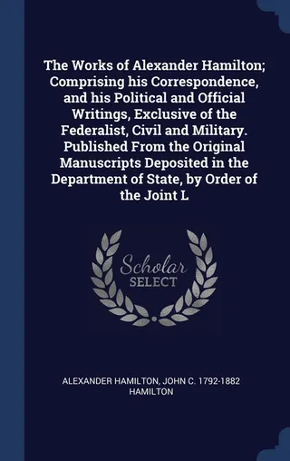 The Works of Alexander Hamilton; Comprising his Correspondence, and his Political and Official Writings, Exclusive of the Federalist, Civil and Military. Published From the Original Manuscripts Deposited in the Department of State